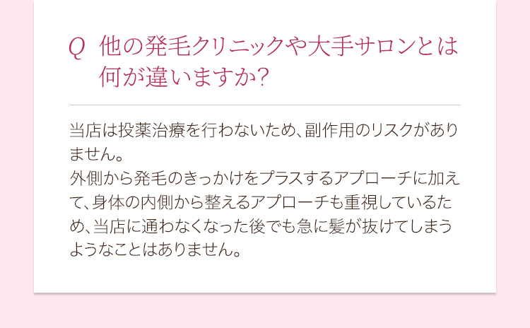他の発毛クリニックや大手サロンとは何が違いますか？ 当店は投薬治療を行わないため、副作用のリスクがありません。外側から発毛のきっかけをプラスするアプローチに加えて、身体の内側から整えるアプローチも重視しているため、当店に通わなくなった後でも急に髪が抜けてしまうようなことはありません。