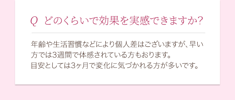 どのくらいで効果を実感できますか？ 年齢や生活習慣などにより個人差はございますが、早い方では3週間で体感されている方もおります。目安としては3ヶ月で変化に気づかれる方が多いです。