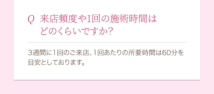 来店頻度や1回の施術時間はどのくらいですか？ 3週間に1回のご来店、1回あたりの所要時間は60分を目安としております。
