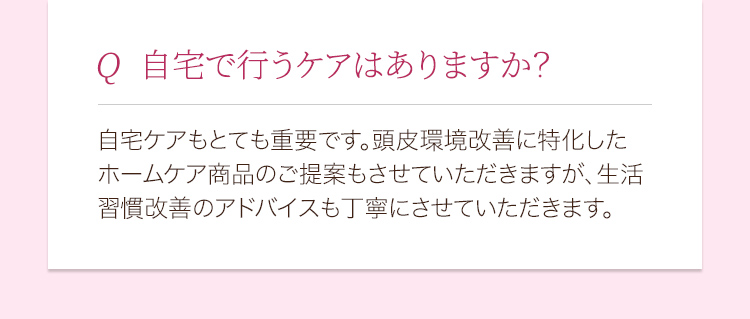 自宅で行うケアはありますか？ 自宅ケアもとても重要です。頭皮環境改善に特化したホームケア商品のご提案もさせていただきますが、生活習慣改善のアドバイスも丁寧にさせていただきます。