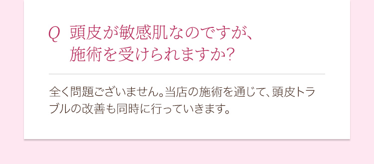 頭皮が敏感肌なのですが、施術を受けられますか？ 全く問題ございません。当店の背術を通じて、頭皮のトラブルの改善も同時に行っていきます。