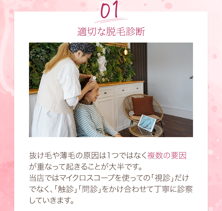 01適切な脱毛診断 抜け毛や薄毛の原因は1つではなく複数の要因が重なって起きることが大半です。当店ではマイクロスコープを使っての「視診」だけでなく、「触診」「問診」をかけ合わせて丁寧に診察していきます。