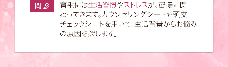 問診：育毛には生活習慣やストレスが、密接に関わってきます。カウンセリングシートや頭皮チェックシートを用いて、生活背景からお悩みの原因を探します。