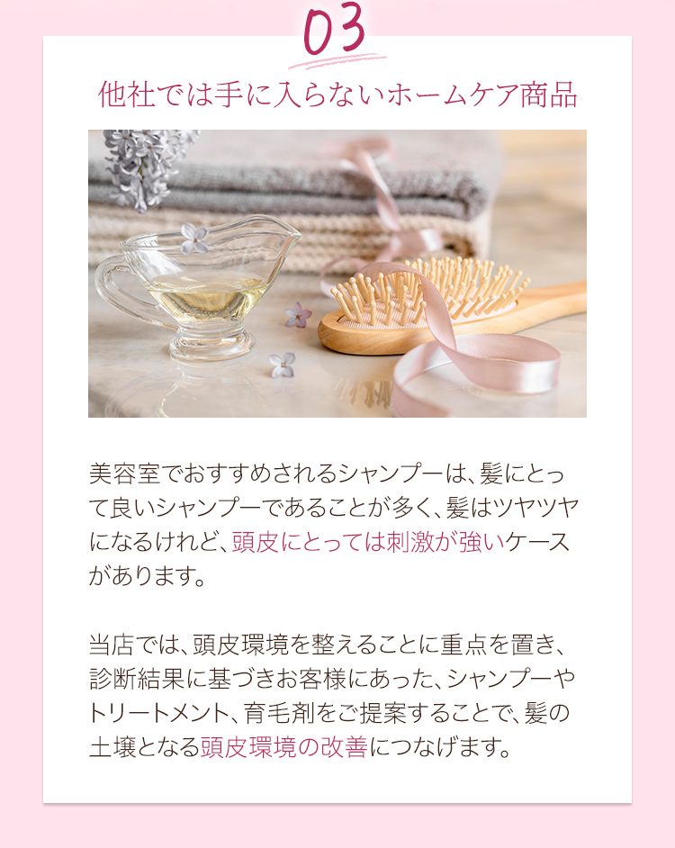 03他社では手に入らないホームケア商品 美容室でおすすめされるシャンプーは、髪にとって良いシャンプーであることが多く、髪はツヤツヤになるけれど、頭皮にとっては刺激が強いケースがあります。当店では、頭皮環境を整えることに重点を置き、診断結果に基づきお客様にあった、シャンプーやトリートメント、育毛剤をご提案することで、髪の土壌となる頭皮環境の改善につなげます。