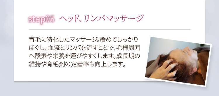 step05ヘッド、リンパマッサージ 育毛に特化したマッサージ。緩めてしっかりほぐし、血流とリンパを流すことで、毛根周囲へ酸素や栄養を運びやすくします。成長期の維持や育毛剤の定着率も向上します。