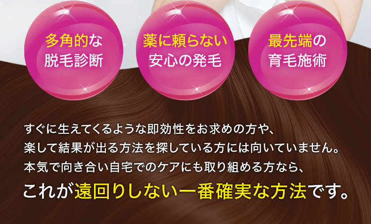 多角的な脱毛診断・薬に頼らない安心の発毛・最先端の育毛施術すぐに生えてくるような即効性をお求めの方や、楽して結果が出る方法を探している方には向いていません。本気で向き合い自宅でのケアにも取り組める方なら、これが遠回りしない一番確実な方法です。
