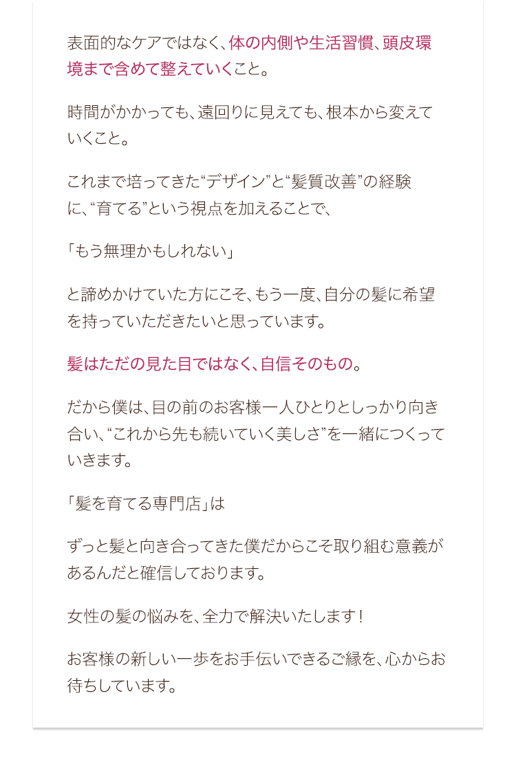 表面的なケアではなく、体の内側や生活習慣、頭皮環境まで含めて整えていくこと。時間がかかっても、遠回りに見えても、根本から変えていくこと。これまで培ってきた“デザイン”と“髪質改善”の経験に、“育てる”という視点を加えることで、「もう無理かもしれない」と諦めかけていた方にこそ、もう一度、自分の髪に希望を持っていただきたいと思っています。髪はただの見た目ではなく、自信そのもの。だから僕は、目の前のお客様一人ひとりとしっかり向き合い、“これから先も続いていく美しさ”を一緒につくっていきます。「髪を育てる専門店」はずっと髪と向き合ってきた僕だからこそ取り組む意義があるんだと確信しております。女性の髪の悩みを、全力で解決いたします！お客様の新しい一歩をお手伝いできるご縁を、心からお待ちしています。