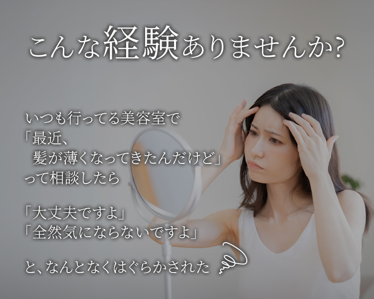 こんな経験ありませんか？いつも行ってる美容室で「最近、髪が薄くなってきたんだけど」って相談したら「大丈夫ですよ」「全然気にならないですよ」と、なんとなくはぐらかされた
