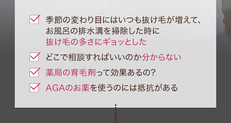 ・季節の変わり目にはいつも抜け毛が増えて、お風呂の排水溝を掃除した時に抜け毛の多さにギョッとした・どこで相談すればいいのか分からない・薬局の育毛剤って効果あるの？・AGAのお薬を使うのには抵抗がある