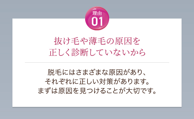 理由01抜け毛や薄毛の原因を正しく診断していないから。脱毛にはさまざまな原因があり、それぞれに正しい対策があります。まずは原因を見つけることが大切です。