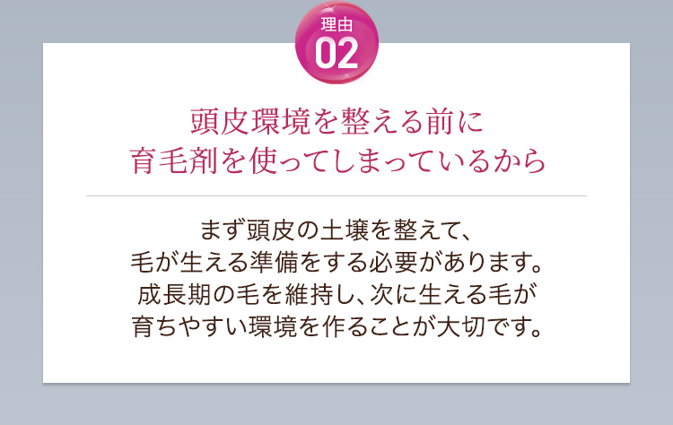 理由02頭皮環境を整える前に育毛剤を使ってしまっているから。まず頭皮の土壌を整えて、毛が生える準備をする必要があります。成長期の毛を維持し、次に生える毛が育ちやすい環境を作ることが大切です。