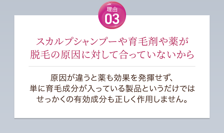理由03スカルプシャンプーや育毛剤や薬が脱毛の原因に対して合っていないから。原因が違うと薬も効果を発揮せず、単に育毛成分が入っている製品というだけではせっかくの有効成分も正しく作用しません。